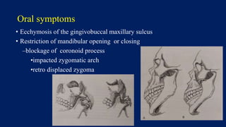 Oral symptoms
• Ecchymosis of the gingivobuccal maxillary sulcus
• Restriction of mandibular opening or closing
–blockage of coronoid process
•impacted zygomatic arch
•retro displaced zygoma
 