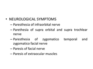 • NEUROLOGICAL SYMPTOMS
– Paresthesia of infraorbital nerve
– Parethesia of supra orbital and supra trochlear
nerve
– Paresthesia of zygomatico temporal and
zygomatico facial nerve
– Paresis of facial nerve
– Paresis of extraocular muscles
 