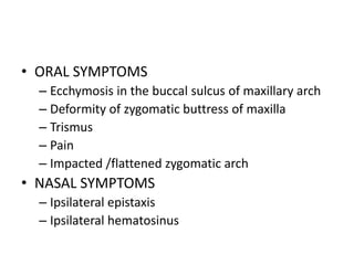 • ORAL SYMPTOMS
– Ecchymosis in the buccal sulcus of maxillary arch
– Deformity of zygomatic buttress of maxilla
– Trismus
– Pain
– Impacted /flattened zygomatic arch
• NASAL SYMPTOMS
– Ipsilateral epistaxis
– Ipsilateral hematosinus
 