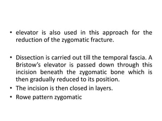 • elevator is also used in this approach for the
reduction of the zygomatic fracture.
• Dissection is carried out till the temporal fascia. A
Bristow’s elevator is passed down through this
incision beneath the zygomatic bone which is
then gradually reduced to its position.
• The incision is then closed in layers.
• Rowe pattern zygomatic
 