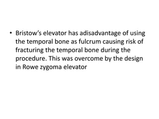 • Bristow’s elevator has adisadvantage of using
the temporal bone as fulcrum causing risk of
fracturing the temporal bone during the
procedure. This was overcome by the design
in Rowe zygoma elevator
 