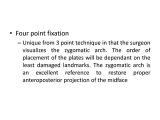 • Four point fixation
– Unique from 3 point technique in that the surgeon
visualizes the zygomatic arch. The order of
placement of the plates will be dependant on the
least damaged landmarks. The zygomatic arch is
an excellent reference to restore proper
anteroposterior projection of the midface
 