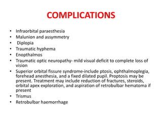 COMPLICATIONS
• Infraorbital paraesthesia
• Malunion and assymmetry
• Diplopia
• Traumatic hyphema
• Enopthalmos
• Traumatic optic neuropathy- mild visual deficit to complete loss of
vision
• Superior orbital fissure syndrome-include ptosis, ophthalmoplegia,
forehead anesthesia, and a fixed dilated pupil. Proptosis may be
present. Treatment may include reduction of fractures, steroids,
orbital apex exploration, and aspiration of retrobulbar hematoma if
present
• Trismus
• Retrobulbar haemorrhage
 