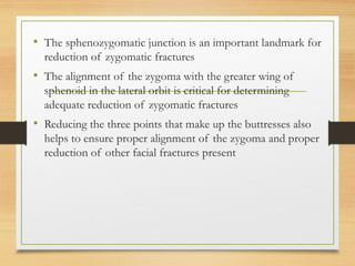 • The sphenozygomatic junction is an important landmark for
reduction of zygomatic fractures
• The alignment of the zygoma with the greater wing of
sphenoid in the lateral orbit is critical for determining
adequate reduction of zygomatic fractures
• Reducing the three points that make up the buttresses also
helps to ensure proper alignment of the zygoma and proper
reduction of other facial fractures present
 
