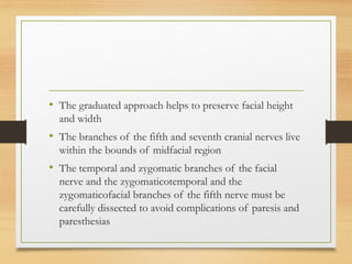 • The graduated approach helps to preserve facial height
and width
• The branches of the fifth and seventh cranial nerves live
within the bounds of midfacial region
• The temporal and zygomatic branches of the facial
nerve and the zygomaticotemporal and the
zygomaticofacial branches of the fifth nerve must be
carefully dissected to avoid complications of paresis and
paresthesias
 