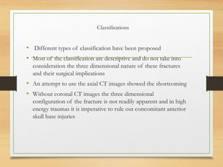 Classifications
• Different types of classification have been proposed
• Most of the classification are descriptive and do not take into
consideration the three dimensional nature of these fractures
and their surgical implications
• An attempt to use the axial CT images showed the shortcoming
• Without coronal CT images the three dimensional
configuration of the fracture is not readily apparent and in high
energy traumas it is imperative to rule out concomitant anterior
skull base injuries
 