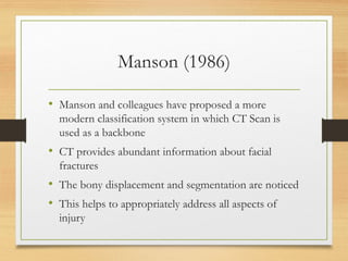 Manson (1986)
• Manson and colleagues have proposed a more
modern classification system in which CT Scan is
used as a backbone
• CT provides abundant information about facial
fractures
• The bony displacement and segmentation are noticed
• This helps to appropriately address all aspects of
injury
 
