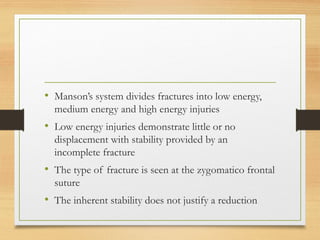 • Manson’s system divides fractures into low energy,
medium energy and high energy injuries
• Low energy injuries demonstrate little or no
displacement with stability provided by an
incomplete fracture
• The type of fracture is seen at the zygomatico frontal
suture
• The inherent stability does not justify a reduction
 