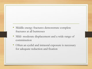 • Middle energy fractures demonstrate complete
fractures at all buttresses
• Mild- moderate displacement and a wide range of
comminution
• Often an eyelid and intraoral exposure is necessary
for adequate reduction and fixation
 