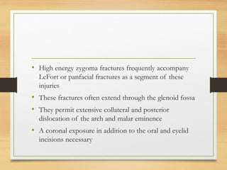 • High energy zygoma fractures frequently accompany
LeFort or panfacial fractures as a segment of these
injuries
• These fractures often extend through the glenoid fossa
• They permit extensive collateral and posterior
dislocation of the arch and malar eminence
• A coronal exposure in addition to the oral and eyelid
incisions necessary
 