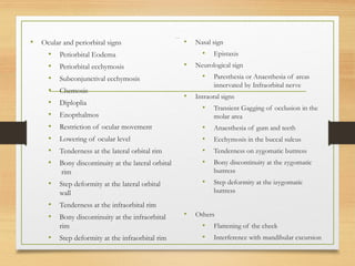 Clinical features
• Ocular and periorbital signs
• Periorbital Eodema
• Periorbital ecchymosis
• Subconjunctival ecchymosis
• Chemosis
• Diploplia
• Enopthalmos
• Restriction of ocular movement
• Lowering of ocular level
• Tenderness at the lateral orbital rim
• Bony discontinuity at the lateral orbital
rim
• Step deformity at the lateral orbital
wall
• Tenderness at the infraorbital rim
• Bony discontinuity at the infraorbital
rim
• Step deformity at the infraorbital rim
• Nasal sign
• Epistaxis
• Neurological sign
• Paresthesia or Anaesthesia of areas
innervated by Infraorbital nerve
• Intraoral signs
• Transient Gagging of occlusion in the
molar area
• Anaesthesia of gum and teeth
• Ecchymosis in the buccal sulcus
• Tenderness on zygomatic buttress
• Bony discontinuity at the zygomatic
buttress
• Step deformity at the izygomatic
buttress
• Others
• Flattening of the cheek
• Interference with mandibular excursion
 