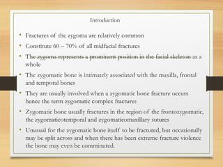Introduction
• Fractures of the zygoma are relatively common
• Constitute 60 – 70% of all midfacial fractures
• The zygoma represents a prominent position in the facial skeleton as a
whole
• The zygomatic bone is intimately associated with the maxilla, frontal
and temporal bones
• They are usually involved when a zygomatic bone fracture occurs
hence the term zygomatic complex fractures
• Zygomatic bone usually fractures in the region of the frontozygomatic,
the zygomaticotemporal and zygomaticomaxillary sutures
• Unusual for the zygomatic bone itself to be fractured, but occasionally
may be split across and when there has been extreme fracture violence
the bone may even be comminuted.
 