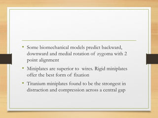 • Some biomechanical models predict backward,
downward and medial rotation of zygoma with 2
point alignment
• Miniplates are superior to wires. Rigid miniplates
offer the best form of fixation
• Titanium miniplates found to be the strongest in
distraction and compression across a central gap
 