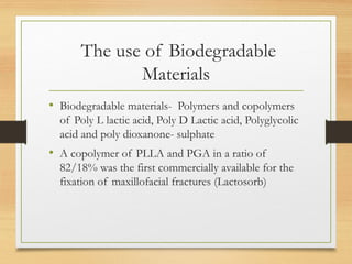 The use of Biodegradable
Materials
• Biodegradable materials- Polymers and copolymers
of Poly L lactic acid, Poly D Lactic acid, Polyglycolic
acid and poly dioxanone- sulphate
• A copolymer of PLLA and PGA in a ratio of
82/18% was the first commercially available for the
fixation of maxillofacial fractures (Lactosorb)
 