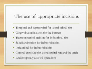 The use of appropriate incisions
• Temporal and supraorbital for lateral orbital rim
• Gingivobuccal incision for the buttress
• Transconjuctival incision for Infraorbital rim
• Subciliaryincision for Infraorbital rim
• Infraorbital for Infraorbital rim
• Coronal exposure for lateral orbital rim and the Arch
• Endoscopically assisted operations
 