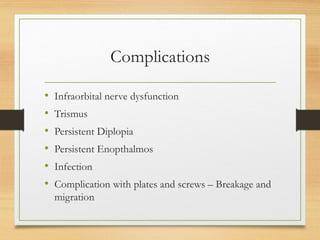 Complications
• Infraorbital nerve dysfunction
• Trismus
• Persistent Diplopia
• Persistent Enopthalmos
• Infection
• Complication with plates and screws – Breakage and
migration
 