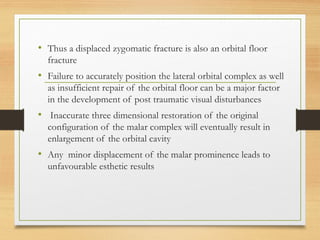 • Thus a displaced zygomatic fracture is also an orbital floor
fracture
• Failure to accurately position the lateral orbital complex as well
as insufficient repair of the orbital floor can be a major factor
in the development of post traumatic visual disturbances
• Inaccurate three dimensional restoration of the original
configuration of the malar complex will eventually result in
enlargement of the orbital cavity
• Any minor displacement of the malar prominence leads to
unfavourable esthetic results
 