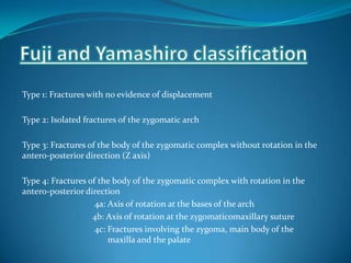 Type 1: Fractures with no evidence of displacement
Type 2: Isolated fractures of the zygomatic arch
Type 3: Fractures of the body of the zygomatic complex without rotation in the
antero-posterior direction (Z axis)
Type 4: Fractures of the body of the zygomatic complex with rotation in the
antero-posterior direction
4a: Axis of rotation at the bases of the arch
4b: Axis of rotation at the zygomaticomaxillary suture
4c: Fractures involving the zygoma, main body of the
maxilla and the palate
 