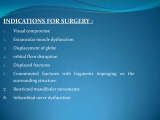 INDICATIONS FOR SURGERY :
1. Visual compromise
2. Extraocular muscle dysfunction
3. Displacement of globe
4. orbital floor disruption
5. Displaced fractures
6. Comminuted fractures with fragments impinging on the
surrounding structure.
7. Restricted mandibular movements
8. Infraorbital nerve dysfunction
 