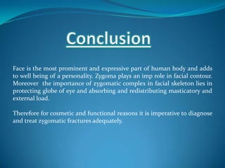 Face is the most prominent and expressive part of human body and adds
to well being of a personality. Zygoma plays an imp role in facial contour.
Moreover the importance of zygomatic complex in facial skeleton lies in
protecting globe of eye and absorbing and redistributing masticatory and
external load.
Therefore for cosmetic and functional reasons it is imperative to diagnose
and treat zygomatic fractures adequately.
 