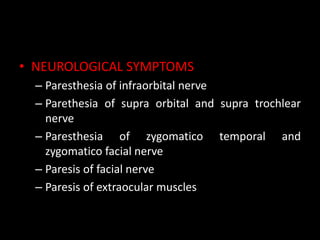 • NEUROLOGICAL SYMPTOMS
– Paresthesia of infraorbital nerve
– Parethesia of supra orbital and supra trochlear
nerve
– Paresthesia of zygomatico temporal and
zygomatico facial nerve
– Paresis of facial nerve
– Paresis of extraocular muscles
 