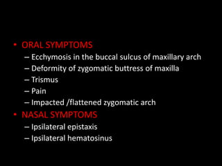 • ORAL SYMPTOMS
– Ecchymosis in the buccal sulcus of maxillary arch
– Deformity of zygomatic buttress of maxilla
– Trismus
– Pain
– Impacted /flattened zygomatic arch
• NASAL SYMPTOMS
– Ipsilateral epistaxis
– Ipsilateral hematosinus
 