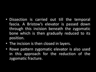 • Dissection is carried out till the temporal
fascia. A Bristow’s elevator is passed down
through this incision beneath the zygomatic
bone which is then gradually reduced to its
position.
• The incision is then closed in layers.
• Rowe pattern zygomatic elevator is also used
in this approach for the reduction of the
zygomatic fracture.
 