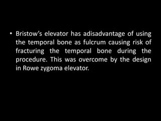 • Bristow’s elevator has adisadvantage of using
the temporal bone as fulcrum causing risk of
fracturing the temporal bone during the
procedure. This was overcome by the design
in Rowe zygoma elevator.
 