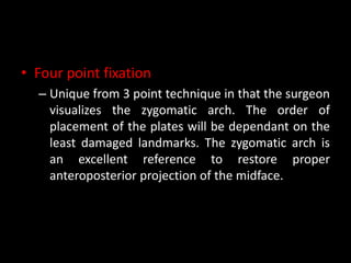 • Four point fixation
– Unique from 3 point technique in that the surgeon
visualizes the zygomatic arch. The order of
placement of the plates will be dependant on the
least damaged landmarks. The zygomatic arch is
an excellent reference to restore proper
anteroposterior projection of the midface.
 