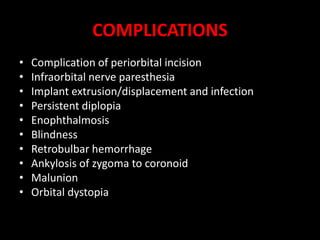 COMPLICATIONS
• Complication of periorbital incision
• Infraorbital nerve paresthesia
• Implant extrusion/displacement and infection
• Persistent diplopia
• Enophthalmosis
• Blindness
• Retrobulbar hemorrhage
• Ankylosis of zygoma to coronoid
• Malunion
• Orbital dystopia
 