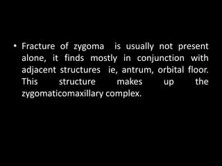 • Fracture of zygoma is usually not present
alone, it finds mostly in conjunction with
adjacent structures ie, antrum, orbital floor.
This structure makes up the
zygomaticomaxillary complex.
 