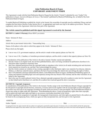 Joint Publication Board of Zygon
                                                                 COPYRIGHT ASSIGNMENT FORM
This Agreement is made with the Joint Publication Board of Zygon for the Article (“Article”) submitted by you (“Author”) for
publication in Zygon: Journal of Religion & Science (“the Journal”) published by Blackwell Publishing, Inc. on behalf of the Joint
Publication Board of Zygon.

To enable Blackwell Publishing to publish the Article in the Journal, the ownership of copyright must be established. Please read and
complete the form below (Section A plus Section B or C, as appropriate) and return one copy to the address given below. There are
explanatory notes to this Agreement, which also form part of the Agreement.

The Article cannot be published until this signed Agreement is received by the Journal.
SECTION A: Author’s Warranty (Please PRINT your details)

Name: Solomon H. Katz .............................................................................................................................................................................
Address: .....................................................................................................................................................................................................
Article title (or provisional Article title): Transcending Irony ....................................................................................................................
Names of all authors in the order in which they appear in the Article: Solomon H. Katz ..........................................................................
Please check any that apply:

      I am or was a U.S. government employee, and the article is made in that capacity (please see Note 10).

      I am or was a U.K., Canadian, or Australian government employee, and the article is made in that capacity (please see Note 10).

In consideration of the publication of the Article in the above Journal, I hereby warrant and undertake:
a. that this Article is an original work, has not been published before, and is not being considered for publication elsewhere in its
     final form either in printed or electronic form.
b. that I have obtained permission from the copyright holder to reproduce in the Article (in all media including print and electronic
     form) material not owned by me, and that I have acknowledged the source;
c. that this Article contains no violation of any existing copyright or other third party right or any material of an obscene, indecent,
     libelous, or otherwise unlawful nature, and that to the best of my knowledge this Article does not infringe the rights of others;
d. that I will indemnify and keep indemnified the Editors, Joint Publication Board of Zygon, and Blackwell Publishing against all
     claims and expenses (including legal costs and expenses) arising from any breach of this warranty and the other warranties on my
     behalf in this Agreement;
e. that in the case of a multi-authored Article I have obtained copyright assignment from all co-authors to enter into this Agreement
     on their behalf and to bind them to it, and that all co-authors have read and agreed the above warranties;

SECTION B: Copyright Assignment
In consideration of the publication of the Article in the Journal, I hereby assign to the Joint Publication Board of Zygon copyright for
the full period of copyright and all renewals, extensions, revisions and revivals together with all accrued rights of action throughout
the world in any form and in any language (including all media, both now known or later developed). The Joint Publication Board of
Zygon may assign its rights under this Agreement. Notwithstanding the above, I retain all proprietary rights other than copyright,
such as patent and trade mark rights and rights to any process or procedure described in the Article.
Full detail regarding the assignment of copyright, the management of permissions, and what rights are granted back to the authors can
be found on the accompanying Notes, which you agree are fully incorporated into, and form part of, this Agreement.

AGREED:
Author: Signed: ................................................................................................................. Date: ............................................................
In signing this form, the signor warrants that any authors not signing have granted the signor the power of attorney to do so on their behalf, and that the manuscript
submitted has been approved by these authors in the form in which it has been submitted, and that the warranties given above have been read and agreed by all authors.
 