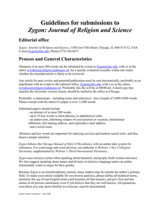 Guidelines for submissions to
          Zygon: Journal of Religion and Science
Editorial office
Zygon: Journal of Religion and Science, 1100 East 55th Street, Chicago, IL 60615-5112, USA
E-mail Zygon@lstc.edu; Phone (773) 256-0671

Process and General Characteristics
Abstracts of at most 200 words can be submitted by e-mail to Zygon@lstc.edu, with cc to the
editor w.b.drees@religion.leidenuniv.nl, for a speedy evaluation (usually within one week)
whether the intended article is likely to be reviewed.

Any article for peer review and potential publication must be sent electronically, preferably as an
attachment with an e-mail to the editorial office, Zygon@lstc.edu, with a cc to the editor,
w.b.drees@religion.leidenuniv.nl. Preferably this file will be in MSWord. A hard copy that
matches the electronic version exactly should be mailed to the office in Chicago.

Preferably, a manuscript—including notes and references—has a length of 5,000-9,000 words.
Please consult with the editor if a paper is over 11,000 words.

Submitted papers should include
      - an abstract of at most 200 words,
      - up to 15 key words or short phrases, in alphabetical order,
      - an author note, informing readers of your position or vocation, institutional
      affiliation, full mailing address, and (optional) e-mail address,
      - and a word count.

Abstracts and key words are important for indexing services and modern search tools, and thus
deserve proper attention.

Zygon follows the Chicago Manual of Style (15th edition), with an author date system for
references. For word usage and word division, our authority is Webster’s New Collegiate
Dictionary supplemented by Webster’s Third International Dictionary.

Zygon uses inclusive terms when speaking about humanity and people (both women and men).
We also suggest speaking about nature and divinity in inclusive language unless an author
intentionally wants to argue for their gender.

Because Zygon is an interdisciplinary journal, many readers may be outside the author’s primary
field. To make your article readable for our diverse audience, please define all technical terms,
minimize the use of non-English terms (and translate all that remain), and give first and last
names of all persons mentioned, even if you believe that they are well known. All quotations,
even those you may deem familiar to everyone, must be documented.

Zygon Author Guidelines – June 2009
 