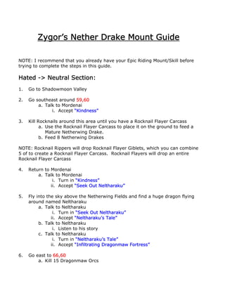 Zygor’s Nether Drake Mount Guide

NOTE: I recommend that you already have your Epic Riding Mount/Skill before
trying to complete the steps in this guide.

Hated -> Neutral Section:
1.   Go to Shadowmoon Valley

2.   Go southeast around 59,60
         a. Talk to Mordenai
               i. Accept “Kindness”

3.   Kill Rocknails around this area until you have a Rocknail Flayer Carcass
           a. Use the Rocknail Flayer Carcass to place it on the ground to feed a
              Mature Netherwing Drake.
           b. Feed 8 Netherwing Drakes

NOTE: Rocknail Rippers will drop Rocknail Flayer Giblets, which you can combine
5 of to create a Rocknail Flayer Carcass. Rocknail Flayers will drop an entire
Rocknail Flayer Carcass

4.   Return to Mordenai
         a. Talk to Mordenai
                i. Turn in “Kindness”
               ii. Accept “Seek Out Neltharaku”

5.   Fly into the sky above the Netherwing Fields and find a huge dragon flying
     around named Neltharaku
          a. Talk to Neltharaku
                 i. Turn in “Seek Out Neltharaku”
                ii. Accept “Neltharaku’s Tale”
          b. Talk to Neltharaku
                 i. Listen to his story
          c. Talk to Neltharaku
                 i. Turn in “Neltharaku’s Tale”
                ii. Accept “Infiltrating Dragonmaw Fortress”

6.   Go east to 66,60
         a. Kill 15 Dragonmaw Orcs
 