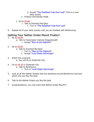 2. Accept “The Deadliest Trap Ever Laid” (This is a new
                         daily quest)
               ii. Protect Commander Hobb

         c. Go to 66,86
               i. Talk to Overlord Mor’ghor
                     1. Turn in “The Deadliest Trap Ever Laid”

6.   Repeat all of your daily quests until you are Exalted with Netherwing

Getting Your Nether Drake Mount Finally!!
1.   Go to 66,86
         a. Talk to Taskmaster Varkule Dragonbreath
               i. Accept “Bow to the Highlord”

2.   Go to 66,86
         a. Talk to Overlord Mor’ghor
                i. Turn in “Bow to the Highlord”
               ii. Accept “Lord Illidan Stormrage”

3.   Watch the cutscene:
         a. You will fly to Shattrath City

4.   Go to 66,18 in Shattrath City
         a. Talk to Barthamus
               i. Turn in “Lord Illidan Stormrage”

5.   Look at all the Nether Drakes that are standing around Barthamus and pick
     which one you like the best.

6.   Talk to the Nether Drake you like the best

7.   Congratulations, you now have that Nether Drake Mount!!!
 