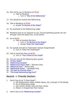 16. She will fly you to Mordenai at 59,60
        a. Talk to Mordenai
                i. Turn in “Ally of the Netherwing”

17. You should be neutral with Netherwing

18. Talk to Mordenai at 59,60
        a. Accept “In Service of the Illidari”

19. Fly southeast to the Netherwing Ledge

20. Mordenai puts an orc disguise on you, but the patrolling guards can see
    through it and will attack you, so be careful

21. Go to 66,85
        a. Talk to Overlord Mor’ghor
               i. Turn in “In Service of the Illidari”
              ii. Accept “Enter the Taskmaster”

22. Go outside and talk to Taskmaster Varkule Dragonbreath
        a. Turn in “Enter the Taskmaster”

23. Talk to Yarzill the Merc at 66,86
        a. Turn in “Your Friend on the Inside”

24.   You can now do the following daily quests:
25.   “A Slow Death”
26.   “Netherwing Crystals”
27.   “Nethermine Flayer Hide” – Skinners Only
28.   “Nethercite Ore” – Miners Only
29.   “Netherdust Pollen” – Herbalists Only
30.   “The Not-So-Friendly Skies…”
31.   “The Great Netherwing Egg Hunt”

Neutral -> Friendly Section:
1.    Here’s how to do “A Slow Death”:
          a. Kill Shadowmoon Valley wildlife (boars, etc.) and get 12 Fel Glands
          b. Fly to Netherwing Ledge
          c. Use Yarzill’s Mutton near the Peon camps
          d. Poison 12 Dragonmaw Peon Camps

2.    Here’s how to do “Netherwing Crystals”:
 
