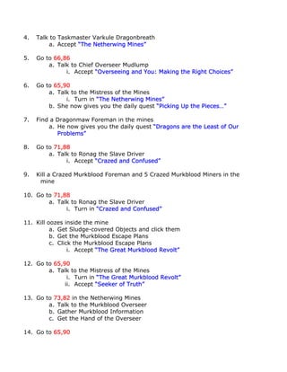 4.   Talk to Taskmaster Varkule Dragonbreath
         a. Accept “The Netherwing Mines”

5.   Go to 66,86
         a. Talk to Chief Overseer Mudlump
               i. Accept “Overseeing and You: Making the Right Choices”

6.   Go to 65,90
         a. Talk to the Mistress of the Mines
               i. Turn in “The Netherwing Mines”
         b. She now gives you the daily quest “Picking Up the Pieces…”

7.   Find a Dragonmaw Foreman in the mines
         a. He now gives you the daily quest “Dragons are the Least of Our
            Problems”

8.   Go to 71,88
         a. Talk to Ronag the Slave Driver
               i. Accept “Crazed and Confused”

9.   Kill a Crazed Murkblood Foreman and 5 Crazed Murkblood Miners in the
      mine

10. Go to 71,88
        a. Talk to Ronag the Slave Driver
              i. Turn in “Crazed and Confused”

11. Kill oozes inside the mine
          a. Get Sludge-covered Objects and click them
          b. Get the Murkblood Escape Plans
          c. Click the Murkblood Escape Plans
                 i. Accept “The Great Murkblood Revolt”

12. Go to 65,90
        a. Talk to the Mistress of the Mines
               i. Turn in “The Great Murkblood Revolt”
              ii. Accept “Seeker of Truth”

13. Go to 73,82 in the Netherwing Mines
        a. Talk to the Murkblood Overseer
        b. Gather Murkblood Information
        c. Get the Hand of the Overseer

14. Go to 65,90
 