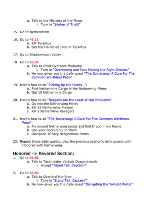 a. Talk to the Mistress of the Mines
               i. Turn in “Seeker of Truth”

15. Go to Netherstorm

16. Go to 46,11
        a. Kill Tyrantus
        b. Get the Hardened Hide of Tyrantus

17. Go to Shadowmoon Valley

18. Go to 66,86
        a. Talk to Chief Overseer Mudlump
              i. Turn in “Overseeing and You: Making the Right Choices”
        b. He now gives you the daily quest “The Booterang: A Cure For The
           Common Worthless Peon”

19. Here’s how to do “Picking Up the Pieces…”:
        a. Find Nethermine Cargo in the Netherwing Mines
        b. Get 15 Nethermine Cargo

20. Here’s how to do “Dragons are the Least of Our Problems”:
        a. Go into the Netherwing Mines
        b. Kill 15 Nethermine Flayers
        c. Kill 5 Nethermine Ravagers

21. Here’s how to do “The Booterang: A Cure For The Common Worthless
     Peon”:
        a. Fly around Netherwing Ledge and find Dragonmaw Peons
        b. Use your Booterang on them
        c. Discipline 20 lazy Dragonmaw Peons

22. Repeat those daily quests, plus the previous section’s daily quests until
     Honored with Netherwing

Honored -> Revered Section:
1.   Go to 66,86
         a. Talk to Taskmaster Varkule Dragonbreath
               i. Accept “Stand Tall, Captain!”

2.   Go to 66,86
         a. Talk to Overlord Mor’ghor
               i. Turn in “Stand Tall, Captain!”
         b. He now gives you the daily quest “Disrupting the Twilight Portal”
 