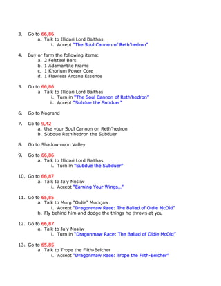3.   Go to 66,86
         a. Talk to Illidari Lord Balthas
               i. Accept “The Soul Cannon of Reth’hedron”

4.   Buy or   farm the following items:
         a.   2 Felsteel Bars
         b.   1 Adamantite Frame
         c.   1 Khorium Power Core
         d.   1 Flawless Arcane Essence

5.   Go to 66,86
         a. Talk to Illidari Lord Balthas
                i. Turn in “The Soul Cannon of Reth’hedron”
               ii. Accept “Subdue the Subduer”

6.   Go to Nagrand

7.   Go to 9,42
         a. Use your Soul Cannon on Reth’hedron
         b. Subdue Reth’hedron the Subduer

8.   Go to Shadowmoon Valley

9.   Go to 66,86
         a. Talk to Illidari Lord Balthas
               i. Turn in “Subdue the Subduer”

10. Go to 66,87
        a. Talk to Ja’y Nosliw
              i. Accept “Earning Your Wings…”

11. Go to 65,85
        a. Talk to Murg “Oldie” Muckjaw
              i. Accept “Dragonmaw Race: The Ballad of Oldie McOld”
        b. Fly behind him and dodge the things he throws at you

12. Go to 66,87
        a. Talk to Ja’y Nosliw
              i. Turn in “Dragonmaw Race: The Ballad of Oldie McOld”

13. Go to 65,85
        a. Talk to Trope the Filth-Belcher
              i. Accept “Dragonmaw Race: Trope the Filth-Belcher”
 