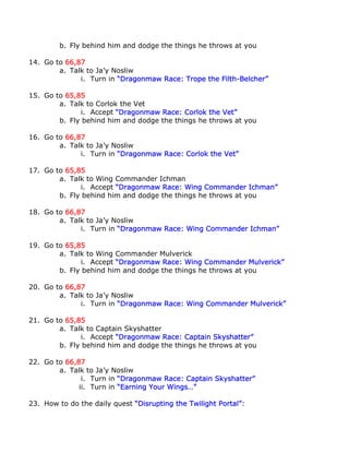 b. Fly behind him and dodge the things he throws at you

14. Go to 66,87
        a. Talk to Ja’y Nosliw
              i. Turn in “Dragonmaw Race: Trope the Filth-Belcher”

15. Go to 65,85
        a. Talk to Corlok the Vet
              i. Accept “Dragonmaw Race: Corlok the Vet”
        b. Fly behind him and dodge the things he throws at you

16. Go to 66,87
        a. Talk to Ja’y Nosliw
              i. Turn in “Dragonmaw Race: Corlok the Vet”

17. Go to 65,85
        a. Talk to Wing Commander Ichman
              i. Accept “Dragonmaw Race: Wing Commander Ichman”
        b. Fly behind him and dodge the things he throws at you

18. Go to 66,87
        a. Talk to Ja’y Nosliw
              i. Turn in “Dragonmaw Race: Wing Commander Ichman”

19. Go to 65,85
        a. Talk to Wing Commander Mulverick
              i. Accept “Dragonmaw Race: Wing Commander Mulverick”
        b. Fly behind him and dodge the things he throws at you

20. Go to 66,87
        a. Talk to Ja’y Nosliw
              i. Turn in “Dragonmaw Race: Wing Commander Mulverick”

21. Go to 65,85
        a. Talk to Captain Skyshatter
              i. Accept “Dragonmaw Race: Captain Skyshatter”
        b. Fly behind him and dodge the things he throws at you

22. Go to 66,87
        a. Talk to Ja’y Nosliw
               i. Turn in “Dragonmaw Race: Captain Skyshatter”
              ii. Turn in “Earning Your Wings…”

23. How to do the daily quest “Disrupting the Twilight Portal”:
 