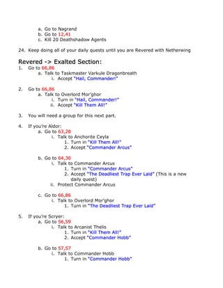 a. Go to Nagrand
         b. Go to 12,41
         c. Kill 20 Deathshadow Agents

24. Keep doing all of your daily quests until you are Revered with Netherwing

Revered -> Exalted Section:
1.   Go to 66,86
         a. Talk to Taskmaster Varkule Dragonbreath
               i. Accept “Hail, Commander!”

2.   Go to 66,86
         a. Talk to Overlord Mor’ghor
                i. Turn in “Hail, Commander!”
               ii. Accept “Kill Them All!”

3.   You will need a group for this next part.

4.   If you’re Aldor:
          a. Go to 63,28
                i. Talk to Anchorite Ceyla
                      1. Turn in “Kill Them All!”
                      2. Accept “Commander Arcus”

         b. Go to 64,30
               i. Talk to Commander Arcus
                     1. Turn in “Commander Arcus”
                     2. Accept “The Deadliest Trap Ever Laid” (This is a new
                        daily quest)
              ii. Protect Commander Arcus

         c. Go to 66,86
               i. Talk to Overlord Mor’ghor
                     1. Turn in “The Deadliest Trap Ever Laid”

5.   If you’re Scryer:
          a. Go to 56,59
                i. Talk to Arcanist Thelis
                      1. Turn in “Kill Them All!”
                      2. Accept “Commander Hobb”

         b. Go to 57,57
               i. Talk to Commander Hobb
                     1. Turn in “Commander Hobb”
 