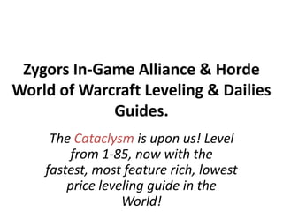 Zygors In-Game Alliance & Horde World of Warcraft Leveling & Dailies Guides. The Cataclysm is upon us! Level from 1-85, now with the fastest, most feature rich, lowest price leveling guide in the World! 