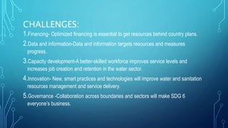 CHALLENGES:
1.Financing- Optimized financing is essential to get resources behind country plans.
2.Data and information-Data and information targets resources and measures
progress.
3.Capacity development-A better-skilled workforce improves service levels and
increases job creation and retention in the water sector.
4.Innovation- New, smart practices and technologies will improve water and sanitation
resources management and service delivery.
5.Governance -Collaboration across boundaries and sectors will make SDG 6
everyone’s business.
 