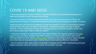 COVID 19 AND SDG6:
The current pandemic, the fate of SDG 6, “Ensure Availability and Sustainable Management of
Water and Sanitation for All” becomes more critical.
The world is facing an unprecedented global threat due to the novel coronavirus (COVID-19)
pandemic and its impact on sustainable development prospects are emerging as a matter of concern.
Washing hands is the first line of defense to prevent the spread of COVID-19. According to experts,
washing hands with soap and water for 20 seconds, repeatedly throughout the day, is critical.
However, in many developing countries, the message ignores an important question: What if you
don’t have enough clean water to meet the needs?
It becomes imperative to understand the close nexus between the ongoing pandemic and water
woes of many countries. Globally, three billion people do not have access to even basic hand-
washing facilities at home. Nearly a billion people experience only partial access or regular shutoffs
even when they do have piped water, making frequent hand-washing difficult or impossible.
Lack of access to clean water affects vulnerability to disease and ill health. Handwashing and good
hygiene practices unlock the benefits of water and sanitation services.
 