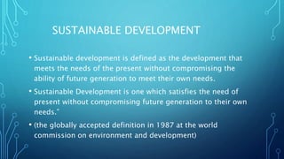 SUSTAINABLE DEVELOPMENT
• Sustainable development is defined as the development that
meets the needs of the present without compromising the
ability of future generation to meet their own needs.
• Sustainable Development is one which satisfies the need of
present without compromising future generation to their own
needs.”
• (the globally accepted definition in 1987 at the world
commission on environment and development)
 