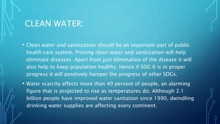 CLEAN WATER:
• Clean water and sanitization should be an important part of public
health care system. Proving clean water and sanitization will help
eliminate diseases. Apart from just elimination of the disease it will
also help to keep population healthy. Hence if SDG 6 is in proper
progress it will positively hamper the progress of other SDGs.
• Water scarcity affects more than 40 percent of people, an alarming
figure that is projected to rise as temperatures do. Although 2.1
billion people have improved water sanitation since 1990, dwindling
drinking water supplies are affecting every continent.
 