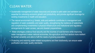 CLEAN WATER:
• Sustainable management of water resources and access to safe water and sanitation are
essential for unlocking economic growth and productivity, and provide significant leverage for
existing investments in health and education.
• The natural environment e.g. forests, soils and wetlands contributes to management and
regulation of water availability and water quality, strengthening the resilience of watersheds
and complementing investments in physical infrastructure and institutional and regulatory
arrangements for water access, use and disaster preparedness.
• Water shortages undercut food security and the incomes of rural farmers while improving
water management makes national economies, the agriculture and food sectors more resilient
to rainfall variability and able to fulfil the needs of growing population.
• Protecting and restoring water-related ecosystems and their biodiversity can ensure water
purification and water quality standards.
 