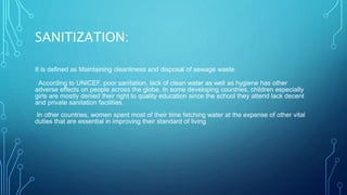 SANITIZATION:
It is defined as Maintaining cleanliness and disposal of sewage waste.
According to UNICEF, poor sanitation, lack of clean water as well as hygiene has other
adverse effects on people across the globe. In some developing countries, children especially
girls are mostly denied their right to quality education since the school they attend lack decent
and private sanitation facilities.
In other countries, women spent most of their time fetching water at the expense of other vital
duties that are essential in improving their standard of living
 
