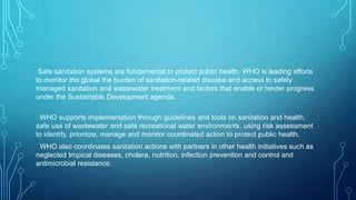 Safe sanitation systems are fundamental to protect public health. WHO is leading efforts
to monitor the global the burden of sanitation-related disease and access to safely
managed sanitation and wastewater treatment and factors that enable or hinder progress
under the Sustainable Development agenda.
WHO supports implementation through guidelines and tools on sanitation and health,
safe use of wastewater and safe recreational water environments, using risk assessment
to identify, prioritize, manage and monitor coordinated action to protect public health.
WHO also coordinates sanitation actions with partners in other health initiatives such as
neglected tropical diseases, cholera, nutrition, infection prevention and control and
antimicrobial resistance.
 