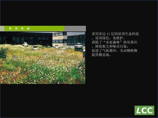 采用多达 11 层的屋顶生态科技，屋顶绿色，免维护。 消除了“水泥森林”热岛效应，降低粉尘和噪音污染， 促进了气候循环，为动物植物提供栖息地。 